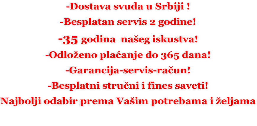 -Dostava svuda u Srbiji ! -Besplatan servis 2 godine! -35 godina  našeg iskustva! -Odloženo plaćanje do 365 dana! -Garancija-servis-račun! -Besplatni stručni i fines saveti! Najbolji odabir prema Vašim potrebama i željama